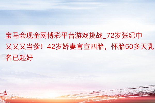 宝马会现金网博彩平台游戏挑战_72岁张纪中又又又当爹！42岁娇妻官宣四胎，怀胎50多天乳名已起好