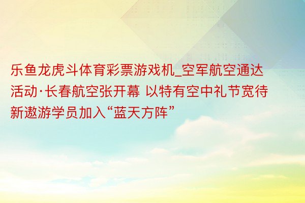 乐鱼龙虎斗体育彩票游戏机_空军航空通达活动·长春航空张开幕 以特有空中礼节宽待新遨游学员加入“蓝天方阵”