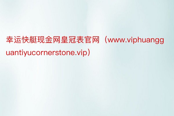 幸运快艇现金网皇冠表官网（www.viphuangguantiyucornerstone.vip）