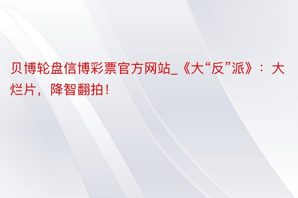 贝博轮盘信博彩票官方网站_《大“反”派》：大烂片，降智翻拍！