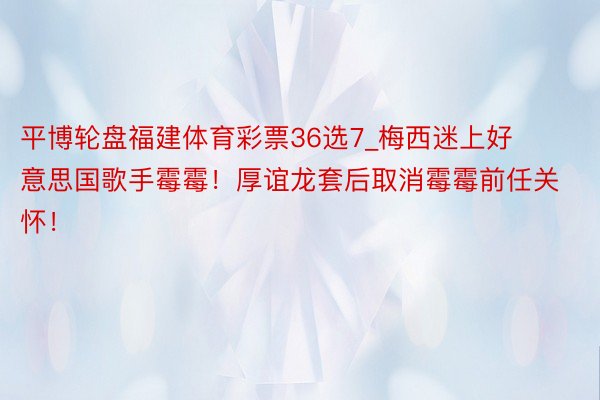 平博轮盘福建体育彩票36选7_梅西迷上好意思国歌手霉霉！厚谊龙套后取消霉霉前任关怀！