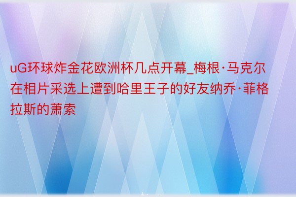 uG环球炸金花欧洲杯几点开幕_梅根·马克尔在相片采选上遭到哈里王子的好友纳乔·菲格拉斯的萧索