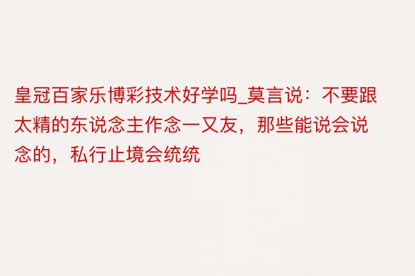 皇冠百家乐博彩技术好学吗_莫言说：不要跟太精的东说念主作念一又友，那些能说会说念的，私行止境会统统