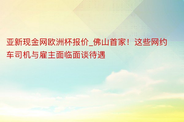 亚新现金网欧洲杯报价_佛山首家！这些网约车司机与雇主面临面谈待遇