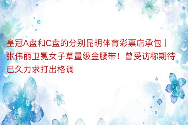 皇冠A盘和C盘的分别昆明体育彩票店承包 | 张伟丽卫冕女子草量级金腰带！曾受访称期待已久力求打出格调